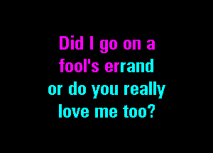 Did I go on a
fool's errand

or do you really
love me too?