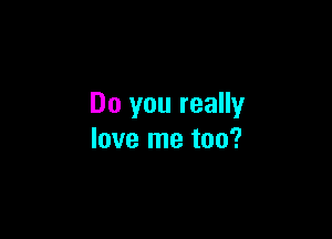 Do you really

love me too?
