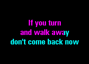 If you turn

and walk away
don't come back now