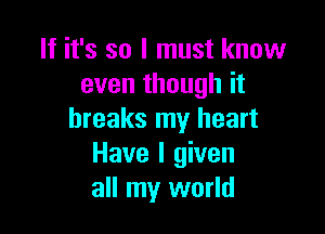 If it's so I must know
even though it

breaks my heart
Have I given
all my world