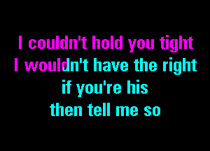 I couldn't hold you tight
I wouldn't have the right

if you're his
then tell me so