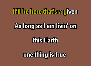 It'll be here that's a given

As long as I am livin' on
this Earth

one thing is true