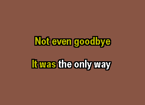 Not even goodbye

It was the only way