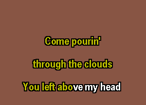 Come pourin'

through the clouds

You left above my head