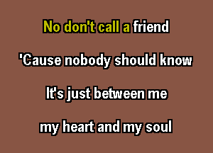 No don't call a friend
'Cause nobody should know

It's just between me

my heart and my soul