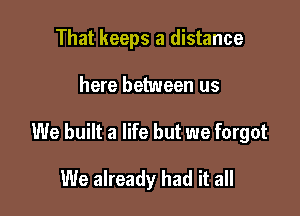 That keeps a distance

here between us

We built a life but we forgot

We already had it all