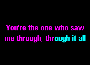 You're the one who saw

me through. through it all