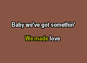 Baby we've got somethin'

We made love