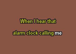 When I hear that

alarm clock calling me