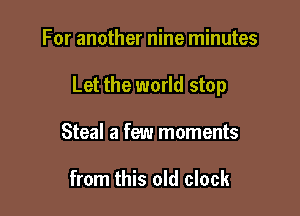 For another nine minutes

Let the world stop

Steal a few moments

from this old clock