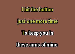 I hit the button

just one more time

To keep you in

these arms ofmine