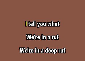 ltell you what

We're in a rut

We're in a deep rut