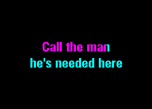 Call the man

he's needed here