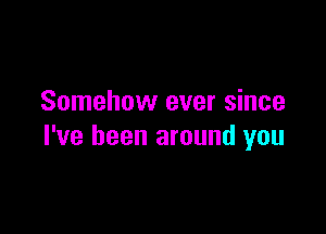 Somehow ever since

I've been around you