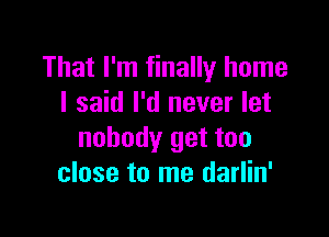 That I'm finally home
I said I'd never let

nobody get too
close to me darlin'