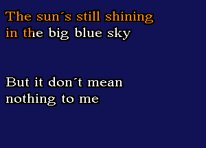 The sun's still shining
in the big blue sky

But it don't mean
nothing to me