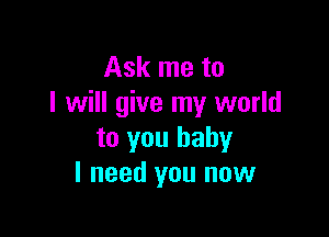 Ask me to
I will give my world

to you baby
I need you now