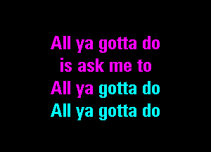 All ya gotta do
is ask me to

All ya gotta do
All ya gotta do