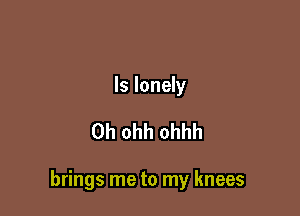 ls lonely

0h ohh ohhh

brings me to my knees