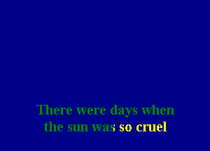 There were days when
the sun was so cruel