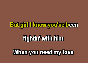 But girl I know you've been

fightin' with him

When you need my love