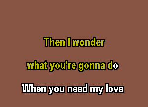 Then I wonder

what you're gonna do

When you need my love