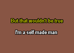 But that wouldn't be true

I'm a selfmade man