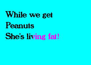 While we get
Peanuts

She's living fat!