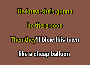He knew she's gonna

be there soon
Then they'll blow this town

like a cheap balloon