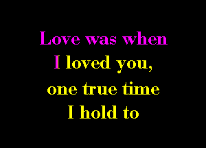 Love was when

I loved you,

one iIue iime
I hold to