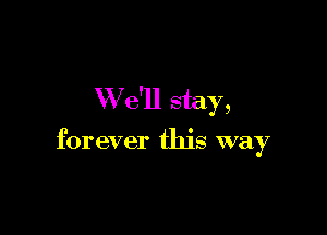 W e'll stay,

forever this way