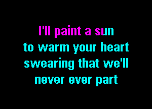 I'll paint a sun
to warm your heart

swearing that we'll
never ever part