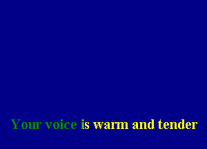 Your voice is warm and tender