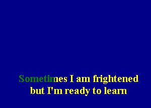 Sometimes I am frightened
but I'm ready to learn