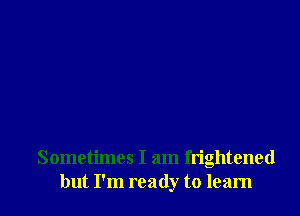 Sometimes I am frightened
but I'm ready to learn
