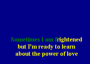 Sometimes I am frightened
but I'm ready to learn
about the power of love