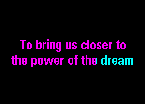 To bring us closer to

the power of the dream