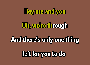 Hey me and you

Uh, we're through

And there's only one thing

left for you to do
