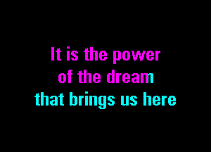 It is the power

of the dream
that brings us here