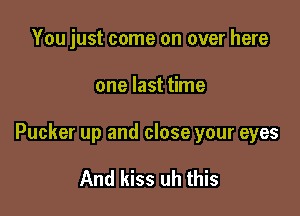 You just come on over here

one last time

Pucker up and close your eyes

And kiss uh this