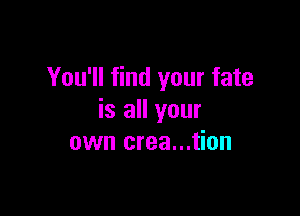 You'll find your fate

is all your
own crea...tion