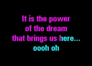 It is the power
of the dream

that brings us here...
oooh oh