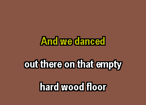 And we danced

out there on that empty

hard wood floor