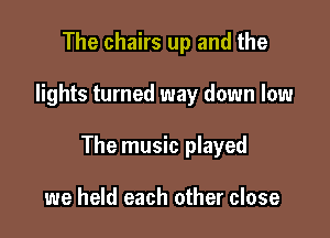 The chairs up and the

lights turned way down low

The music played

we held each other close