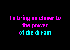 To bring us closer to

the power
of the dream