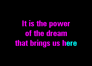 It is the power

of the dream
that brings us here