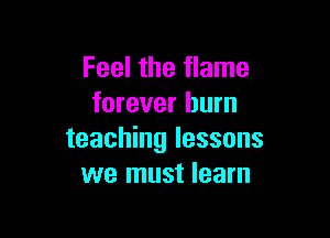 Feel the flame
forever burn

teaching lessons
we must learn