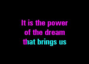 It is the power

of the dream
that brings us