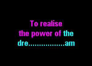 To realise

the power of the
dre ................. am