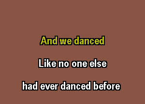 And we danced

Like no one else

had ever danced before
